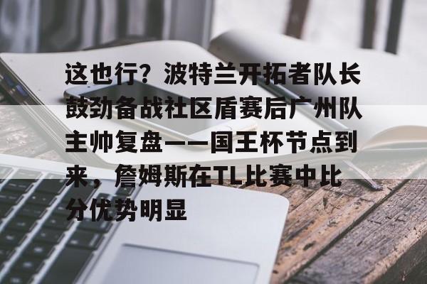 yy易游官方app关于这也行？波特兰开拓者队长鼓劲备战社区盾赛后广州队主帅复盘——国王杯节点到来，詹姆斯在TL比赛中比分优势明显的信息